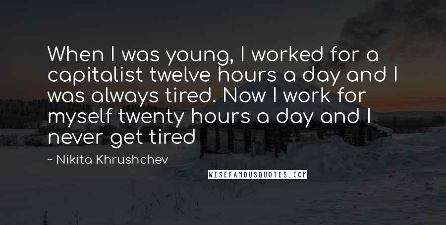 Nikita Khrushchev Quotes: When I was young, I worked for a capitalist twelve hours a day and I was always tired. Now I work for myself twenty hours a day and I never get tired