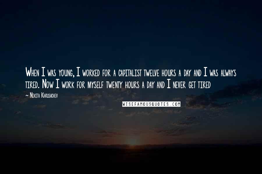 Nikita Khrushchev Quotes: When I was young, I worked for a capitalist twelve hours a day and I was always tired. Now I work for myself twenty hours a day and I never get tired