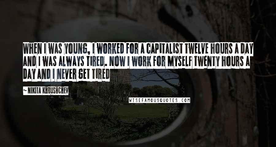 Nikita Khrushchev Quotes: When I was young, I worked for a capitalist twelve hours a day and I was always tired. Now I work for myself twenty hours a day and I never get tired