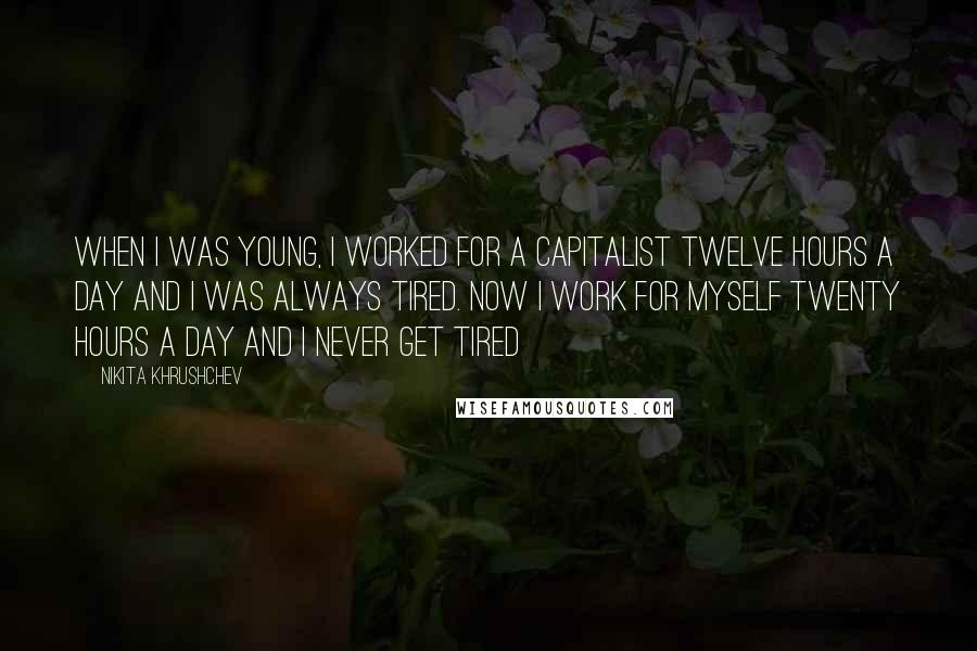 Nikita Khrushchev Quotes: When I was young, I worked for a capitalist twelve hours a day and I was always tired. Now I work for myself twenty hours a day and I never get tired