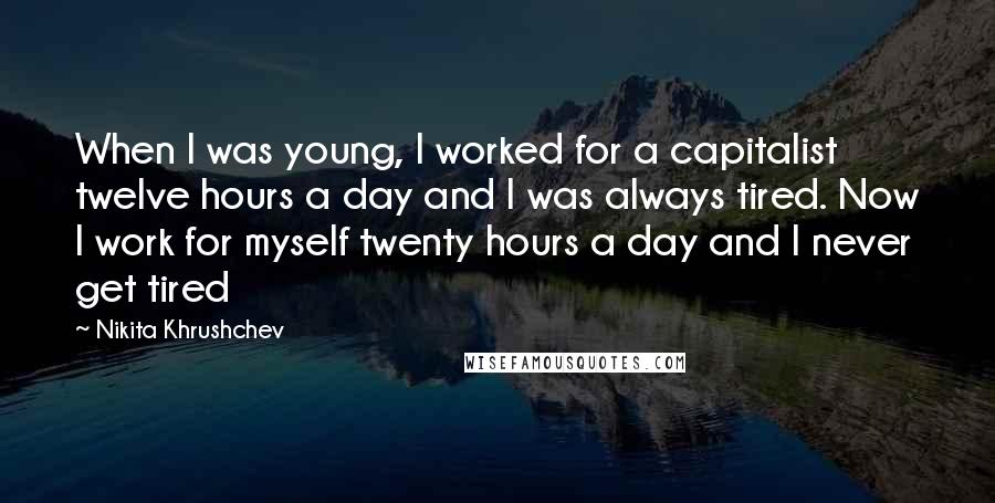 Nikita Khrushchev Quotes: When I was young, I worked for a capitalist twelve hours a day and I was always tired. Now I work for myself twenty hours a day and I never get tired