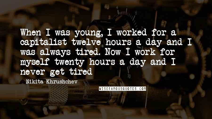 Nikita Khrushchev Quotes: When I was young, I worked for a capitalist twelve hours a day and I was always tired. Now I work for myself twenty hours a day and I never get tired