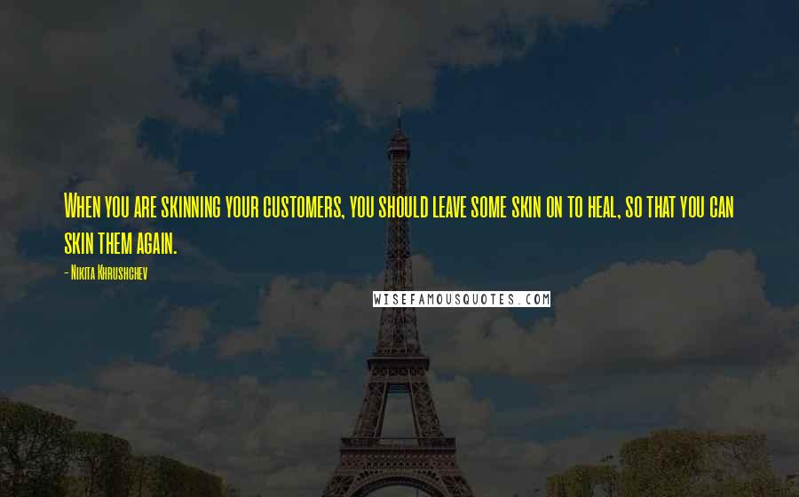 Nikita Khrushchev Quotes: When you are skinning your customers, you should leave some skin on to heal, so that you can skin them again.