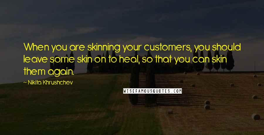 Nikita Khrushchev Quotes: When you are skinning your customers, you should leave some skin on to heal, so that you can skin them again.