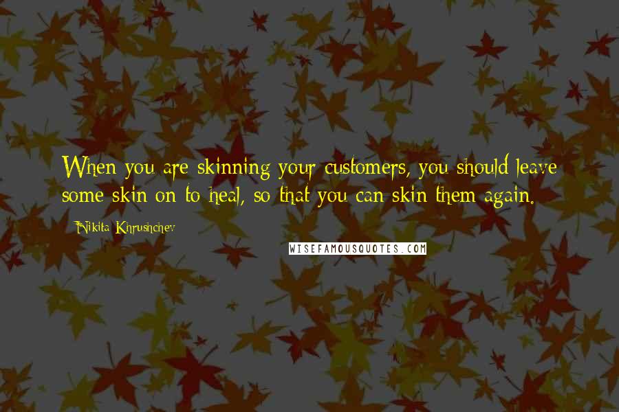 Nikita Khrushchev Quotes: When you are skinning your customers, you should leave some skin on to heal, so that you can skin them again.