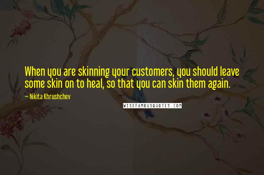 Nikita Khrushchev Quotes: When you are skinning your customers, you should leave some skin on to heal, so that you can skin them again.