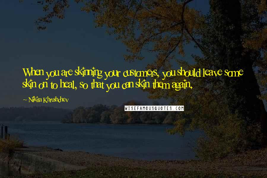 Nikita Khrushchev Quotes: When you are skinning your customers, you should leave some skin on to heal, so that you can skin them again.