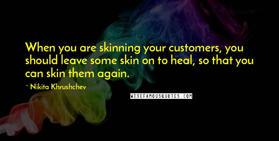 Nikita Khrushchev Quotes: When you are skinning your customers, you should leave some skin on to heal, so that you can skin them again.