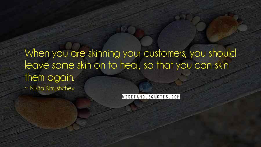 Nikita Khrushchev Quotes: When you are skinning your customers, you should leave some skin on to heal, so that you can skin them again.