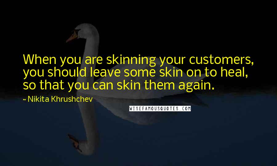 Nikita Khrushchev Quotes: When you are skinning your customers, you should leave some skin on to heal, so that you can skin them again.