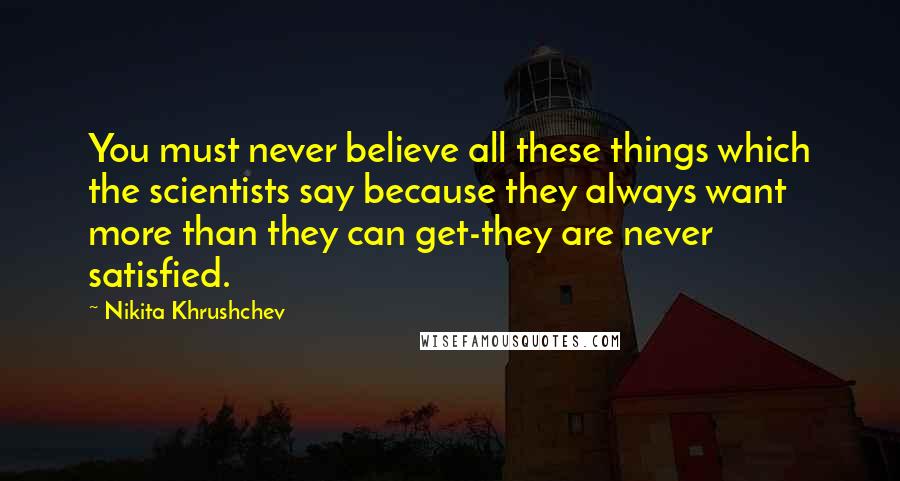 Nikita Khrushchev Quotes: You must never believe all these things which the scientists say because they always want more than they can get-they are never satisfied.