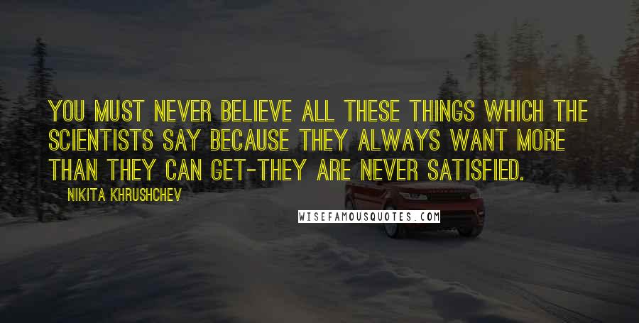 Nikita Khrushchev Quotes: You must never believe all these things which the scientists say because they always want more than they can get-they are never satisfied.