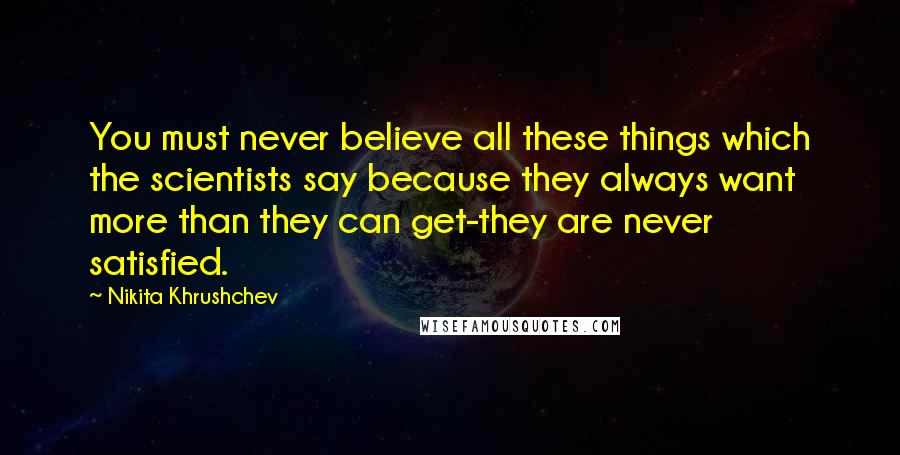 Nikita Khrushchev Quotes: You must never believe all these things which the scientists say because they always want more than they can get-they are never satisfied.