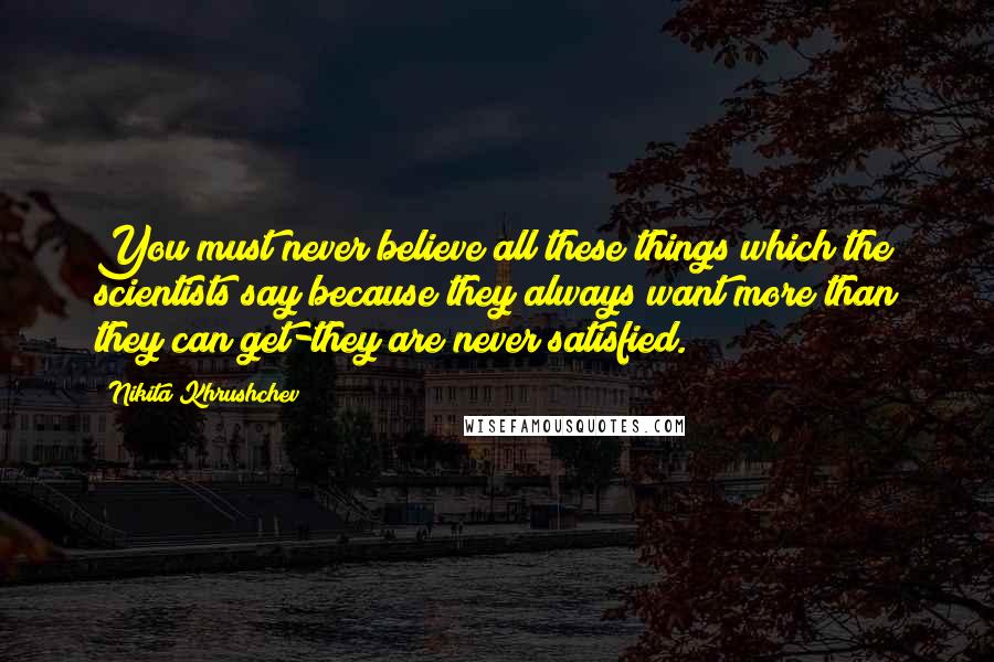 Nikita Khrushchev Quotes: You must never believe all these things which the scientists say because they always want more than they can get-they are never satisfied.