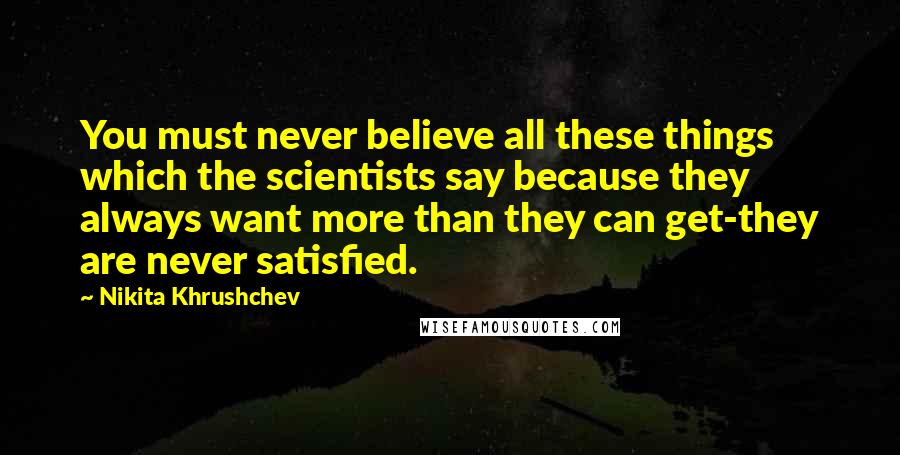 Nikita Khrushchev Quotes: You must never believe all these things which the scientists say because they always want more than they can get-they are never satisfied.