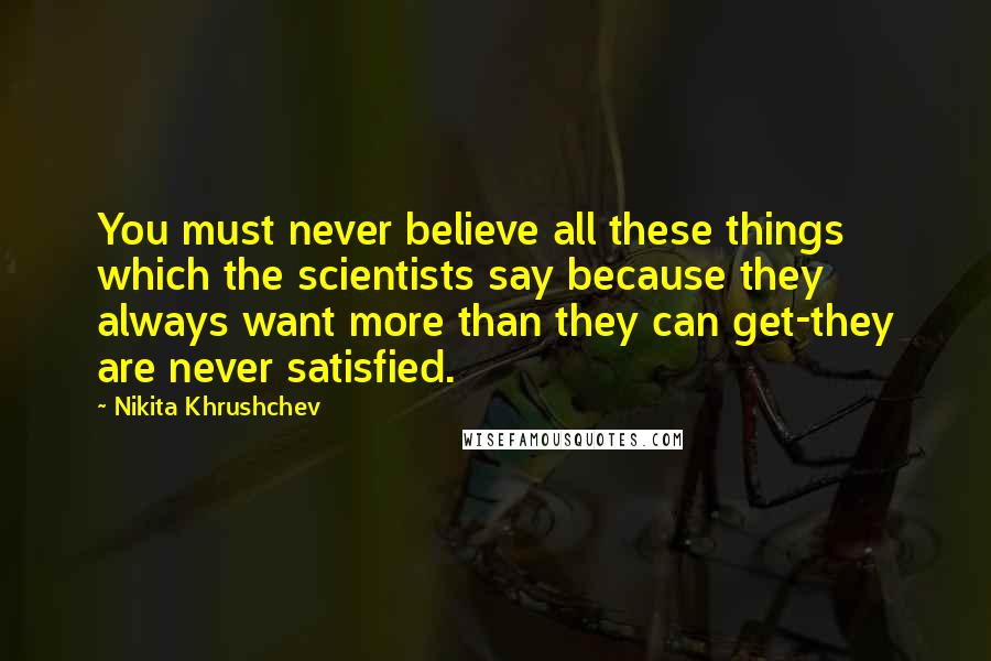 Nikita Khrushchev Quotes: You must never believe all these things which the scientists say because they always want more than they can get-they are never satisfied.