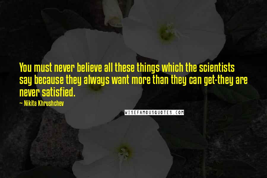 Nikita Khrushchev Quotes: You must never believe all these things which the scientists say because they always want more than they can get-they are never satisfied.