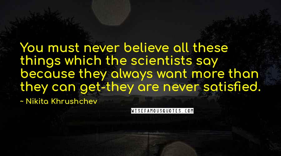 Nikita Khrushchev Quotes: You must never believe all these things which the scientists say because they always want more than they can get-they are never satisfied.