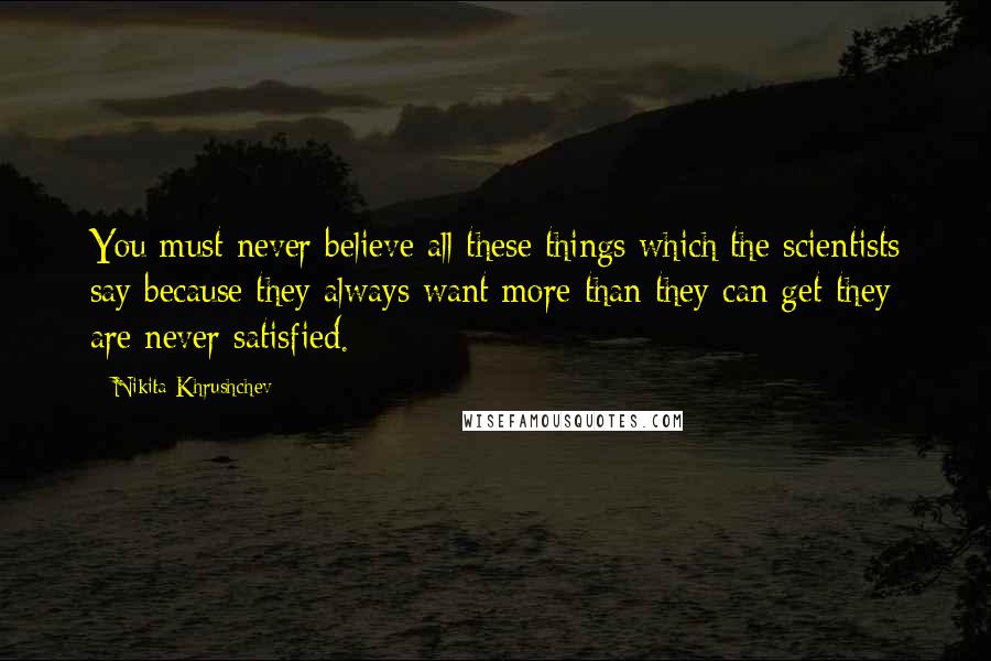 Nikita Khrushchev Quotes: You must never believe all these things which the scientists say because they always want more than they can get-they are never satisfied.