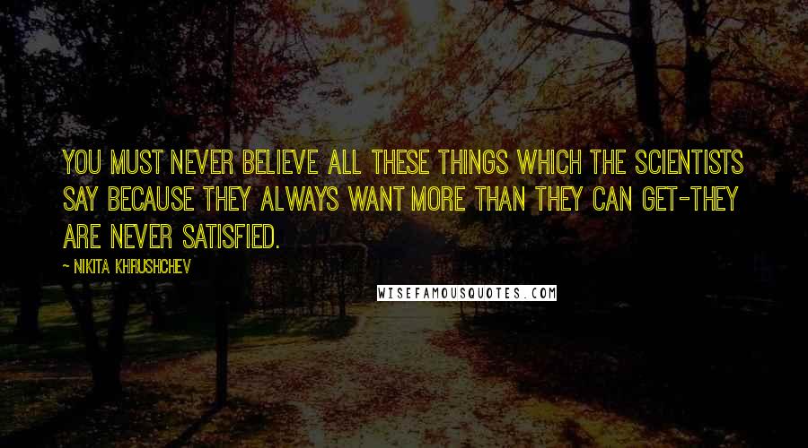 Nikita Khrushchev Quotes: You must never believe all these things which the scientists say because they always want more than they can get-they are never satisfied.