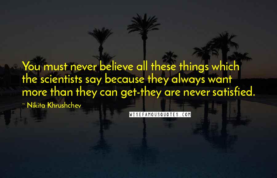 Nikita Khrushchev Quotes: You must never believe all these things which the scientists say because they always want more than they can get-they are never satisfied.