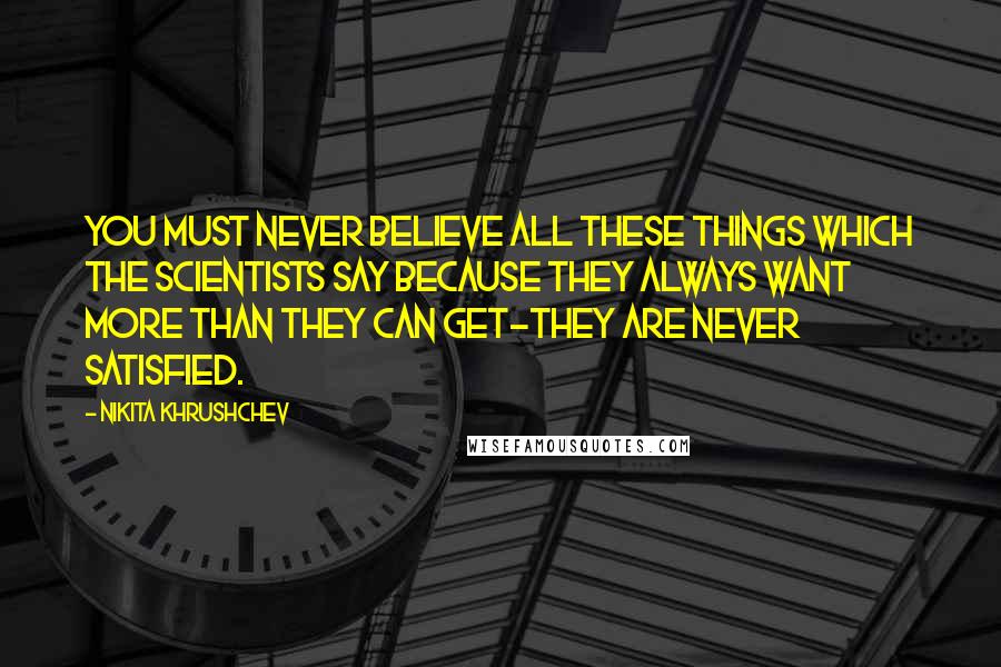 Nikita Khrushchev Quotes: You must never believe all these things which the scientists say because they always want more than they can get-they are never satisfied.