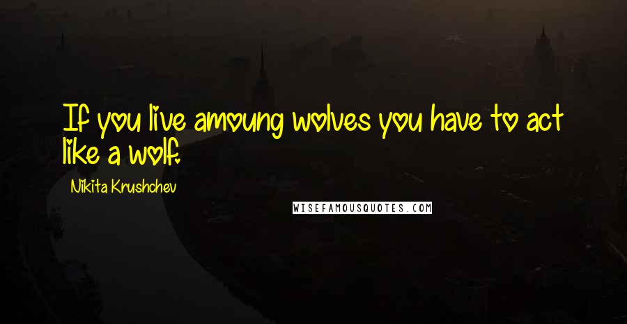 Nikita Krushchev Quotes: If you live amoung wolves you have to act like a wolf.