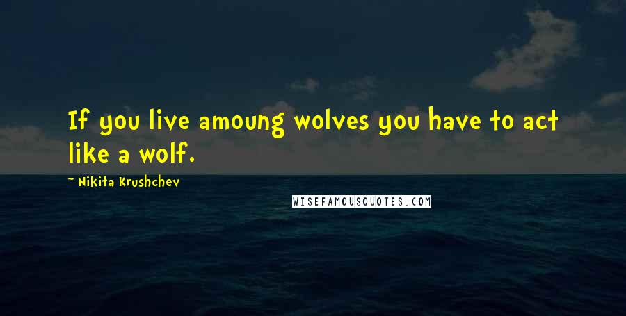 Nikita Krushchev Quotes: If you live amoung wolves you have to act like a wolf.