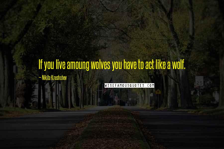 Nikita Krushchev Quotes: If you live amoung wolves you have to act like a wolf.