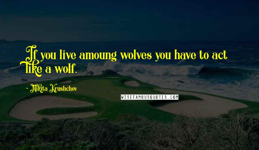 Nikita Krushchev Quotes: If you live amoung wolves you have to act like a wolf.