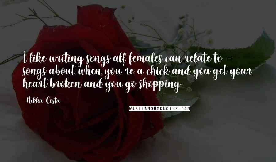 Nikka Costa Quotes: I like writing songs all females can relate to - songs about when you're a chick and you get your heart broken and you go shopping.