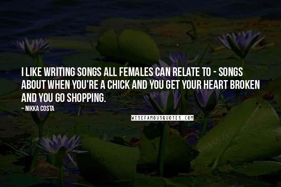 Nikka Costa Quotes: I like writing songs all females can relate to - songs about when you're a chick and you get your heart broken and you go shopping.