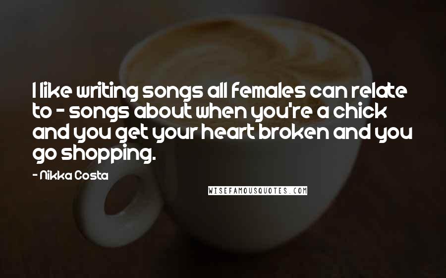 Nikka Costa Quotes: I like writing songs all females can relate to - songs about when you're a chick and you get your heart broken and you go shopping.