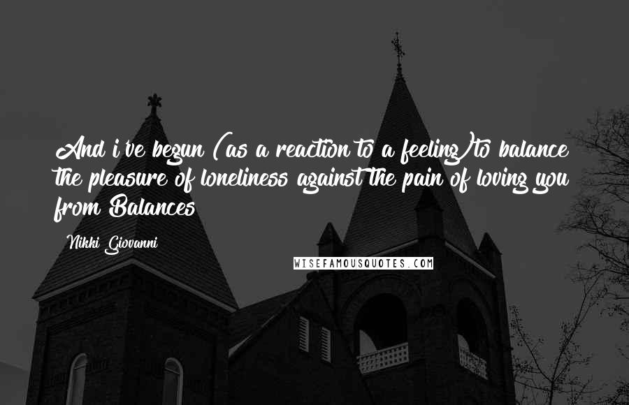 Nikki Giovanni Quotes: And i've begun (as a reaction to a feeling)to balance the pleasure of loneliness against the pain of loving you from Balances