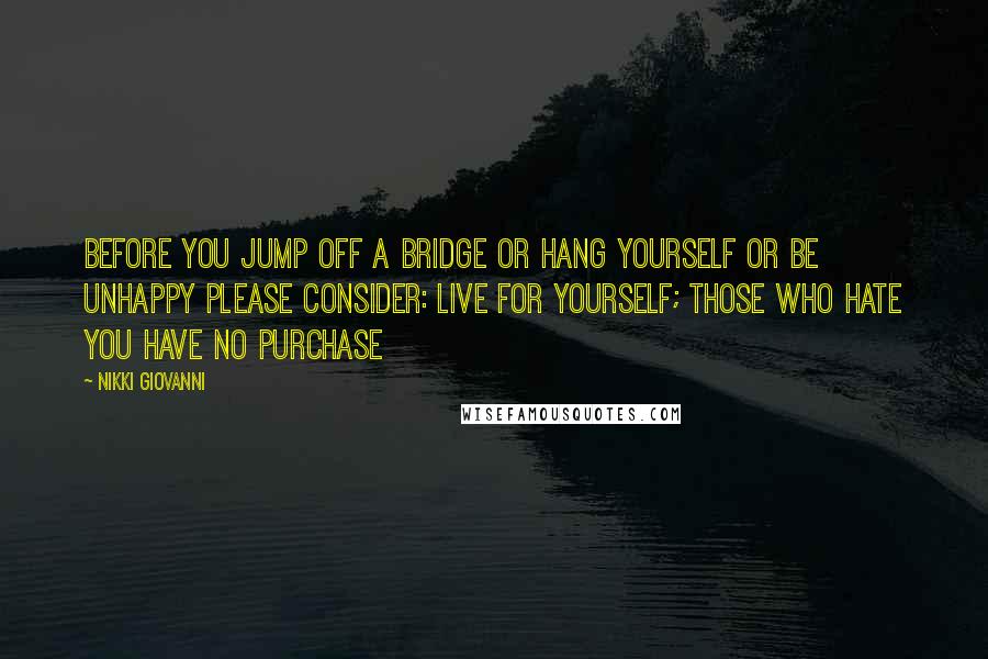 Nikki Giovanni Quotes: BEFORE YOU JUMP OFF A BRIDGE OR HANG YOURSELF OR BE UNHAPPY PLEASE CONSIDER: LIVE FOR YOURSELF; THOSE WHO HATE YOU HAVE NO PURCHASE