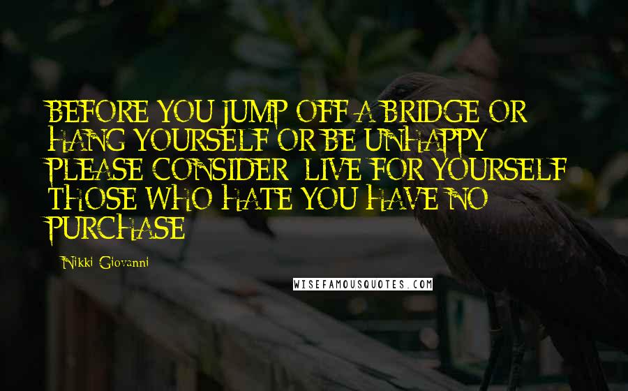 Nikki Giovanni Quotes: BEFORE YOU JUMP OFF A BRIDGE OR HANG YOURSELF OR BE UNHAPPY PLEASE CONSIDER: LIVE FOR YOURSELF; THOSE WHO HATE YOU HAVE NO PURCHASE