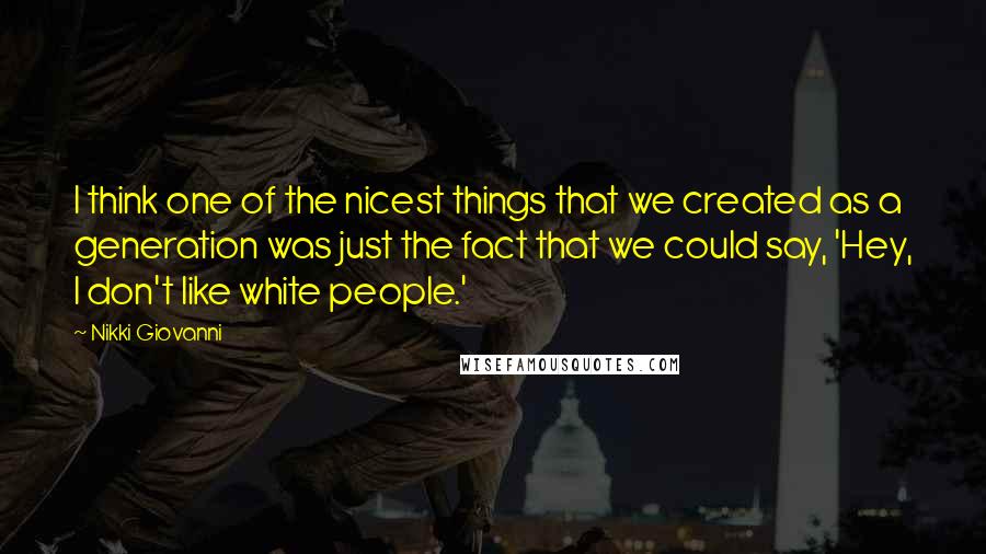 Nikki Giovanni Quotes: I think one of the nicest things that we created as a generation was just the fact that we could say, 'Hey, I don't like white people.'