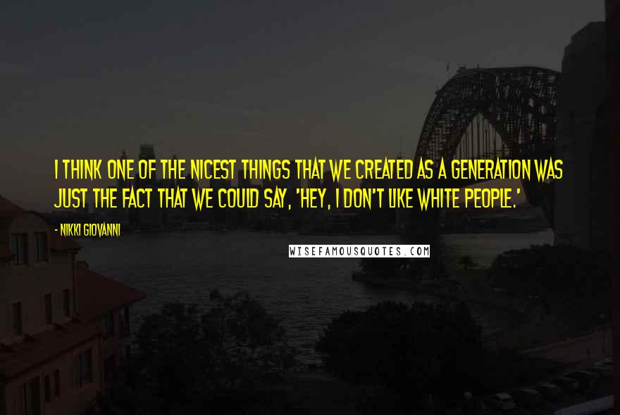 Nikki Giovanni Quotes: I think one of the nicest things that we created as a generation was just the fact that we could say, 'Hey, I don't like white people.'