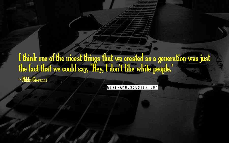 Nikki Giovanni Quotes: I think one of the nicest things that we created as a generation was just the fact that we could say, 'Hey, I don't like white people.'