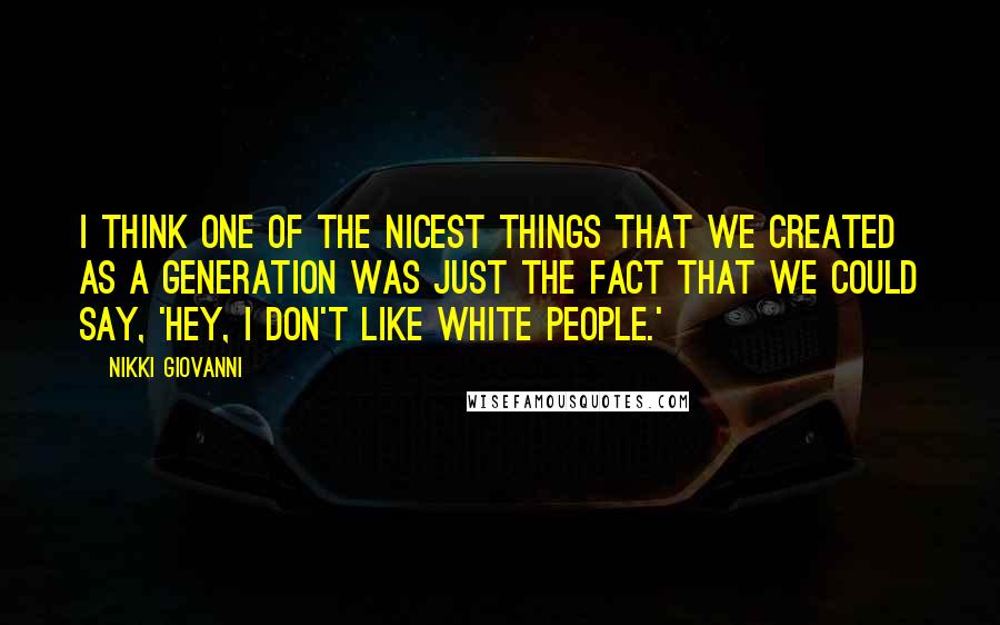 Nikki Giovanni Quotes: I think one of the nicest things that we created as a generation was just the fact that we could say, 'Hey, I don't like white people.'