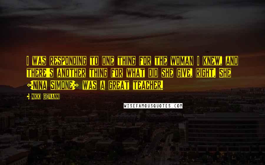 Nikki Giovanni Quotes: I was responding to one thing for the woman I knew, and there's another thing for what did she give, right. She [Nina Simone] was a great teacher.