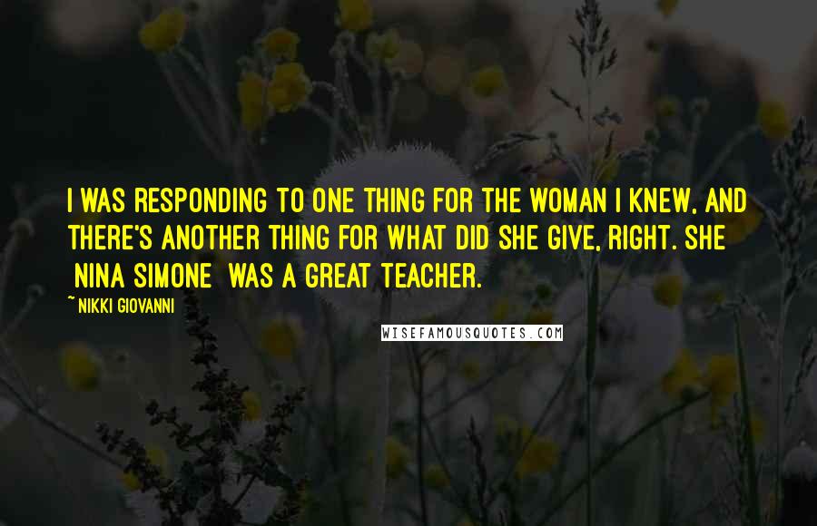 Nikki Giovanni Quotes: I was responding to one thing for the woman I knew, and there's another thing for what did she give, right. She [Nina Simone] was a great teacher.