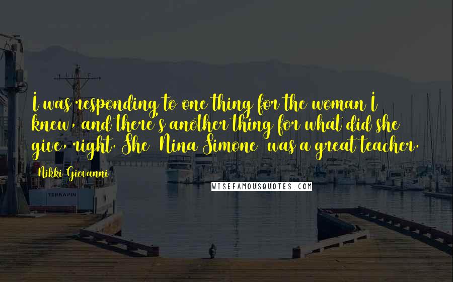 Nikki Giovanni Quotes: I was responding to one thing for the woman I knew, and there's another thing for what did she give, right. She [Nina Simone] was a great teacher.