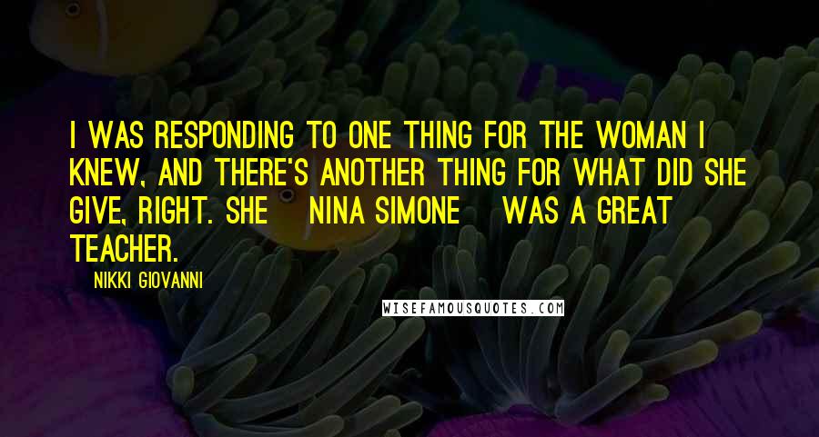 Nikki Giovanni Quotes: I was responding to one thing for the woman I knew, and there's another thing for what did she give, right. She [Nina Simone] was a great teacher.