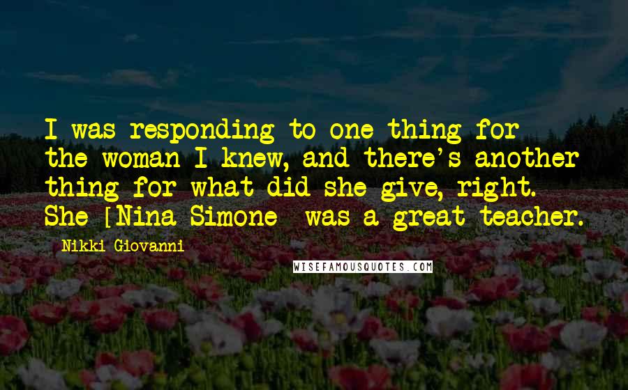 Nikki Giovanni Quotes: I was responding to one thing for the woman I knew, and there's another thing for what did she give, right. She [Nina Simone] was a great teacher.