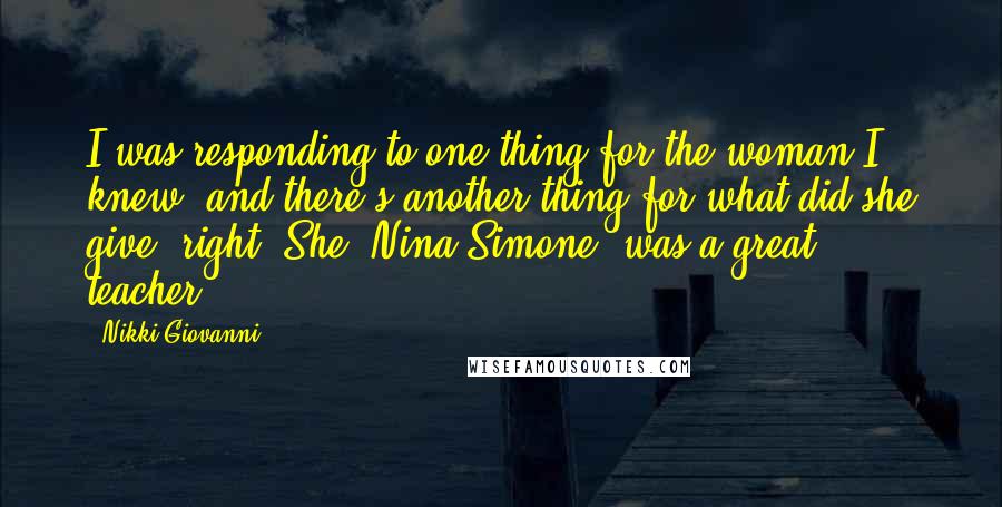 Nikki Giovanni Quotes: I was responding to one thing for the woman I knew, and there's another thing for what did she give, right. She [Nina Simone] was a great teacher.