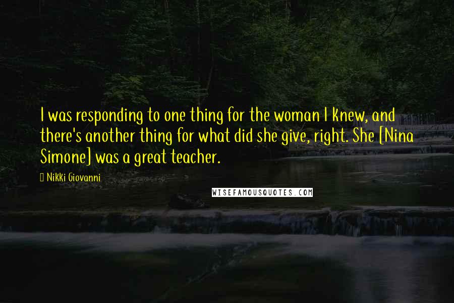 Nikki Giovanni Quotes: I was responding to one thing for the woman I knew, and there's another thing for what did she give, right. She [Nina Simone] was a great teacher.