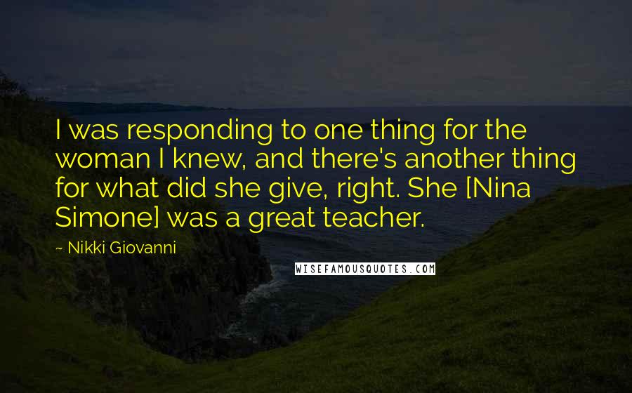 Nikki Giovanni Quotes: I was responding to one thing for the woman I knew, and there's another thing for what did she give, right. She [Nina Simone] was a great teacher.