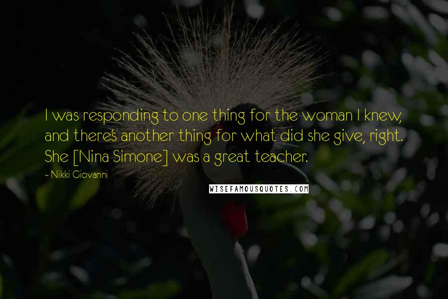 Nikki Giovanni Quotes: I was responding to one thing for the woman I knew, and there's another thing for what did she give, right. She [Nina Simone] was a great teacher.