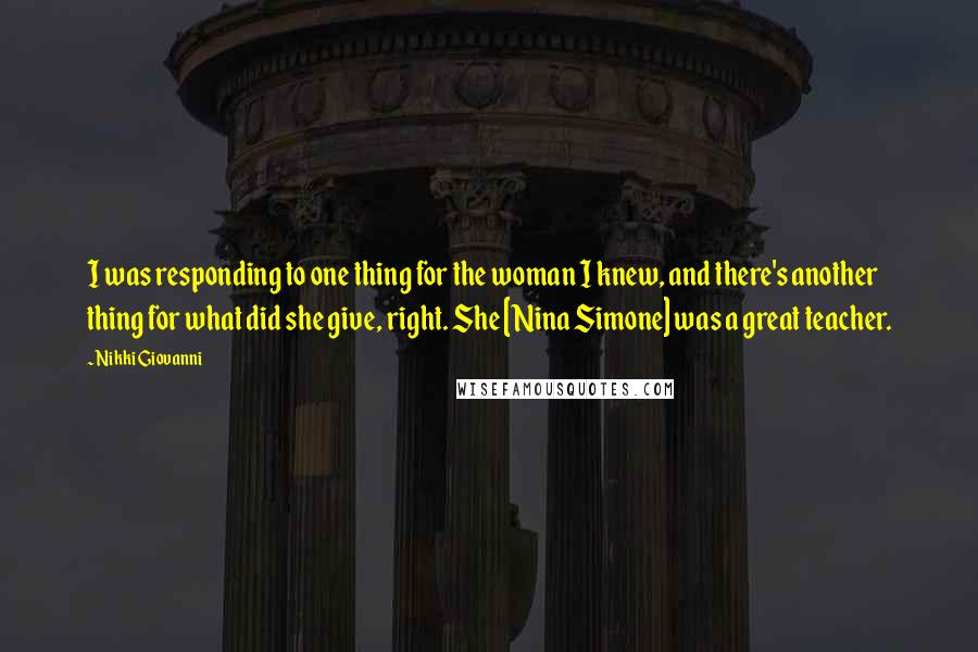 Nikki Giovanni Quotes: I was responding to one thing for the woman I knew, and there's another thing for what did she give, right. She [Nina Simone] was a great teacher.